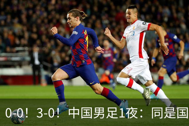0-0！3-0！中国男足1夜：同是国家队，差距这么大？老大哥没面子